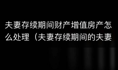 夫妻存续期间财产增值房产怎么处理（夫妻存续期间的夫妻共同财产）