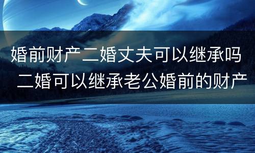 婚前财产二婚丈夫可以继承吗 二婚可以继承老公婚前的财产吗
