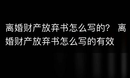 离婚财产放弃书怎么写的？ 离婚财产放弃书怎么写的有效