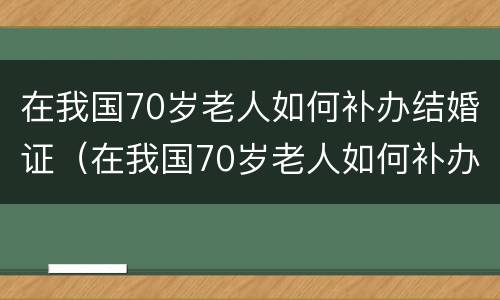 在我国70岁老人如何补办结婚证(在我国70岁老人如何补办结婚证书)