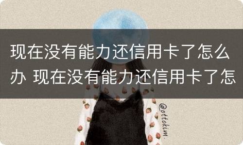 现在没有能力还信用卡了怎么办 现在没有能力还信用卡了怎么办呢