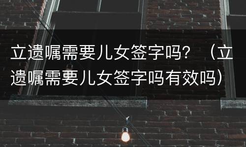 立遗嘱需要儿女签字吗？（立遗嘱需要儿女签字吗有效吗）