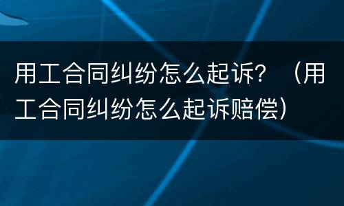 用工合同纠纷怎么起诉？（用工合同纠纷怎么起诉赔偿）