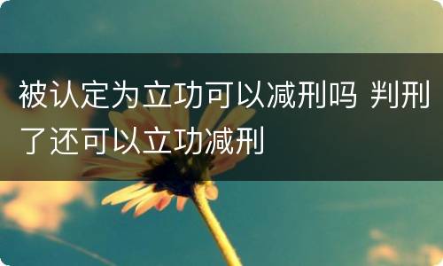 被认定为立功可以减刑吗 判刑了还可以立功减刑