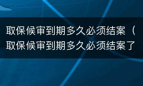 取保候审到期多久必须结案（取保候审到期多久必须结案了）