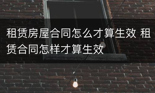 租赁房屋合同怎么才算生效 租赁合同怎样才算生效