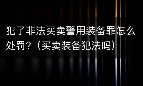 犯了非法买卖警用装备罪怎么处罚?（买卖装备犯法吗）