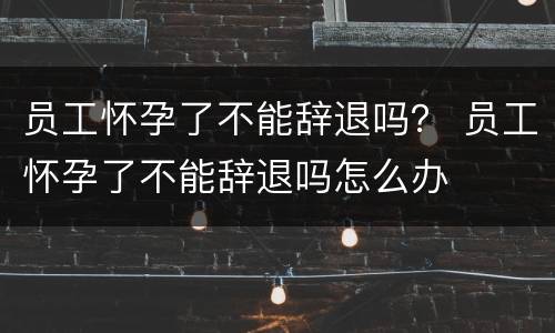员工怀孕了不能辞退吗？ 员工怀孕了不能辞退吗怎么办