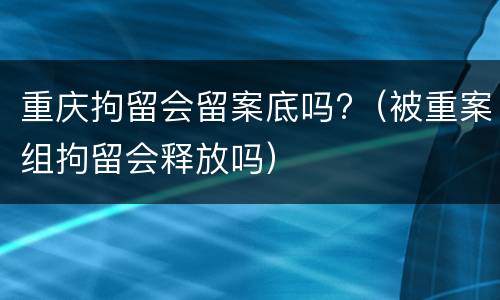 重庆拘留会留案底吗?（被重案组拘留会释放吗）