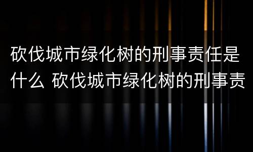 砍伐城市绿化树的刑事责任是什么 砍伐城市绿化树的刑事责任是什么意思