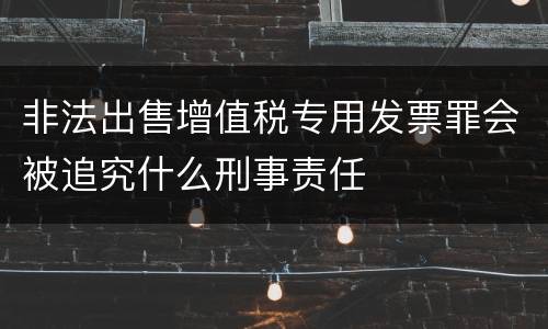 非法出售增值税专用发票罪会被追究什么刑事责任
