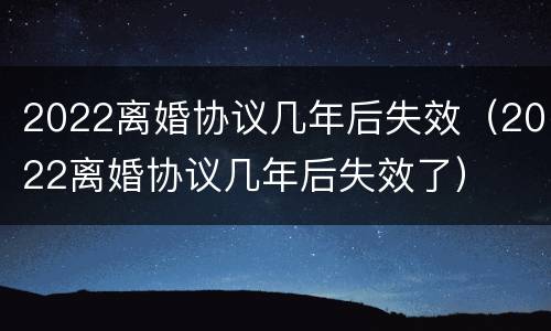 2022离婚协议几年后失效（2022离婚协议几年后失效了）