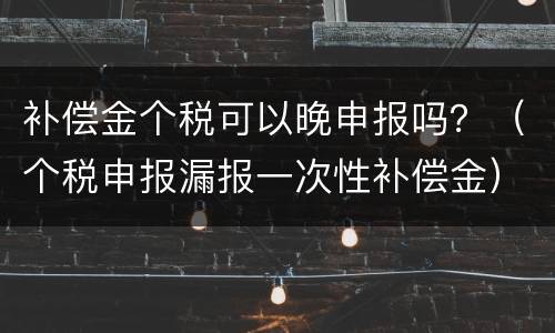 补偿金个税可以晚申报吗？（个税申报漏报一次性补偿金）