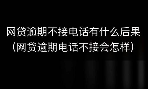 网贷逾期不接电话有什么后果（网贷逾期电话不接会怎样）