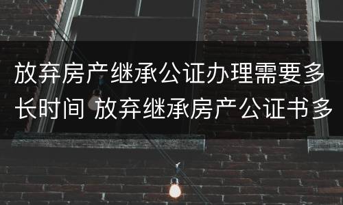放弃房产继承公证办理需要多长时间 放弃继承房产公证书多久办好