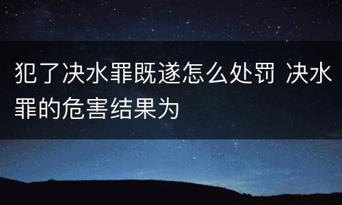 犯了决水罪既遂怎么处罚 决水罪的危害结果为