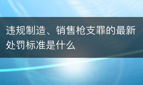 违规制造、销售枪支罪的最新处罚标准是什么