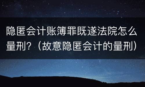 隐匿会计账簿罪既遂法院怎么量刑?（故意隐匿会计的量刑）