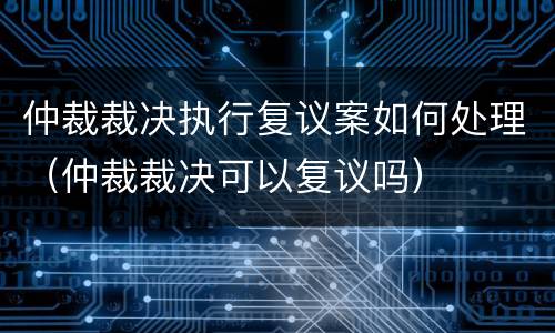 仲裁裁决执行复议案如何处理（仲裁裁决可以复议吗）