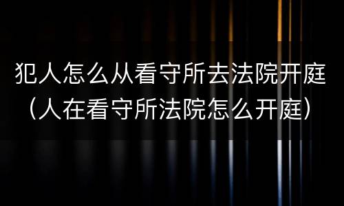 犯人怎么从看守所去法院开庭（人在看守所法院怎么开庭）
