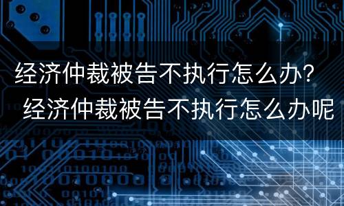 经济仲裁被告不执行怎么办？ 经济仲裁被告不执行怎么办呢