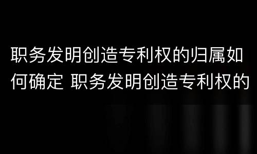 职务发明创造专利权的归属如何确定 职务发明创造专利权的归属如何确定