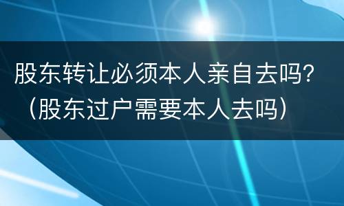 股东转让必须本人亲自去吗？（股东过户需要本人去吗）