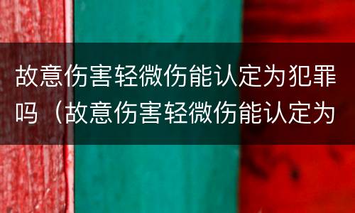 故意伤害轻微伤能认定为犯罪吗（故意伤害轻微伤能认定为犯罪吗为什么）