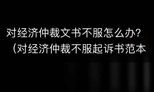 对经济仲裁文书不服怎么办？（对经济仲裁不服起诉书范本）