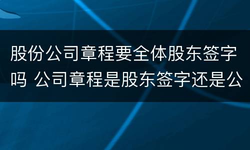 股份公司章程要全体股东签字吗 公司章程是股东签字还是公司盖章