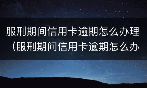 服刑期间信用卡逾期怎么办理（服刑期间信用卡逾期怎么办理银行卡）