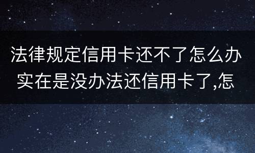 法律规定信用卡还不了怎么办 实在是没办法还信用卡了,怎么办