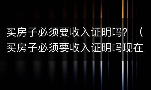 买房子必须要收入证明吗？（买房子必须要收入证明吗现在）