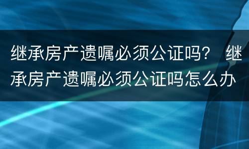 继承房产遗嘱必须公证吗？ 继承房产遗嘱必须公证吗怎么办