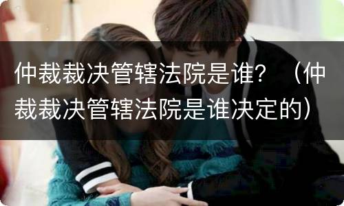 仲裁裁决管辖法院是谁？（仲裁裁决管辖法院是谁决定的）