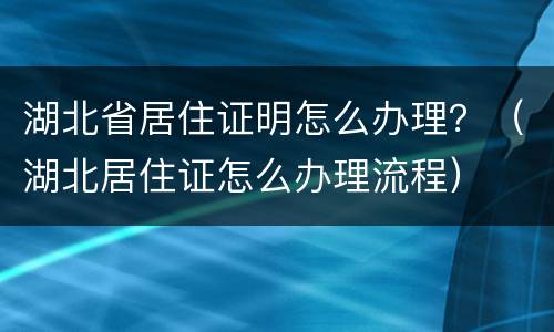 湖北省居住证明怎么办理？（湖北居住证怎么办理流程）