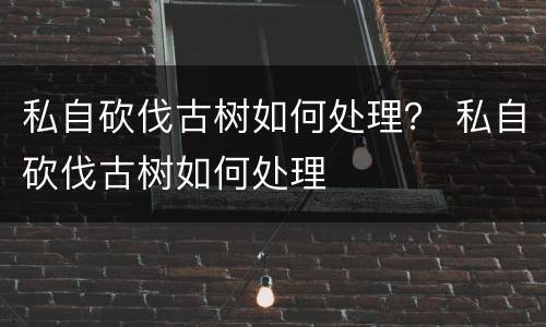 私自砍伐古树如何处理？ 私自砍伐古树如何处理