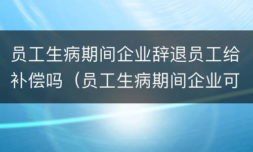 员工生病期间企业辞退员工给补偿吗（员工生病期间企业可以辞退员工吗）