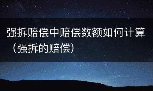 强拆赔偿中赔偿数额如何计算（强拆的赔偿）