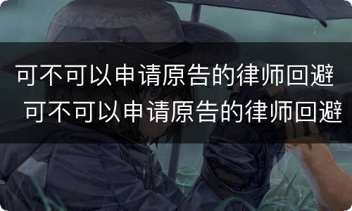 可不可以申请原告的律师回避 可不可以申请原告的律师回避呢