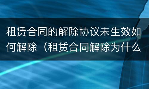 租赁合同的解除协议未生效如何解除（租赁合同解除为什么没有溯及力）