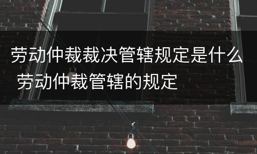 劳动仲裁裁决管辖规定是什么 劳动仲裁管辖的规定