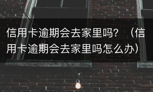 信用卡逾期会去家里吗？（信用卡逾期会去家里吗怎么办）