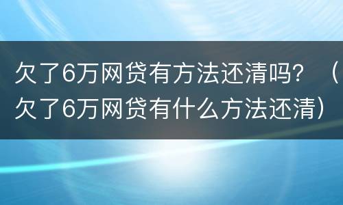 欠了6万网贷有方法还清吗？（欠了6万网贷有什么方法还清）