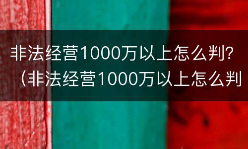 非法经营1000万以上怎么判？（非法经营1000万以上怎么判）