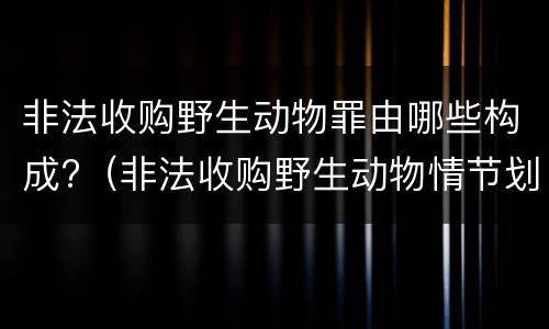 非法收购野生动物罪由哪些构成?（非法收购野生动物情节划分）