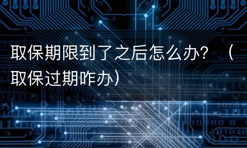 取保期限到了之后怎么办？（取保过期咋办）