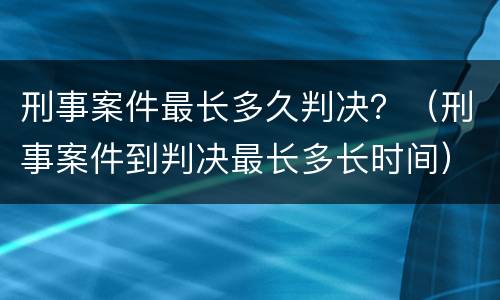 刑事案件最长多久判决？（刑事案件到判决最长多长时间）
