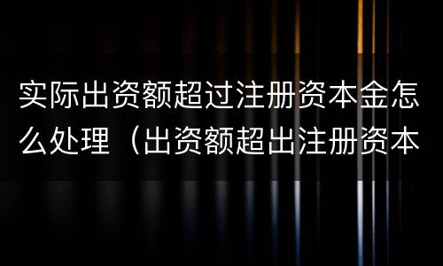 实际出资额超过注册资本金怎么处理（出资额超出注册资本）