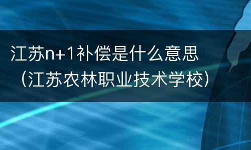 江苏n+1补偿是什么意思（江苏农林职业技术学校）